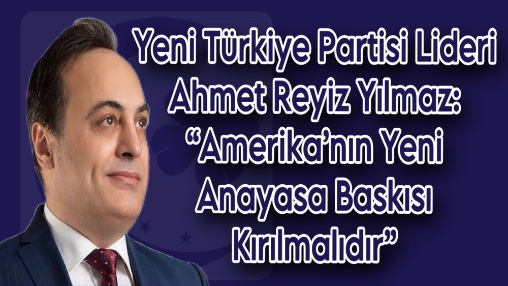 Yeni Türkiye Partisi Lideri Ahmet Reyiz Yılmaz: “Amerika’nın Yeni Anayasa Baskısı Kırılmalıdır”