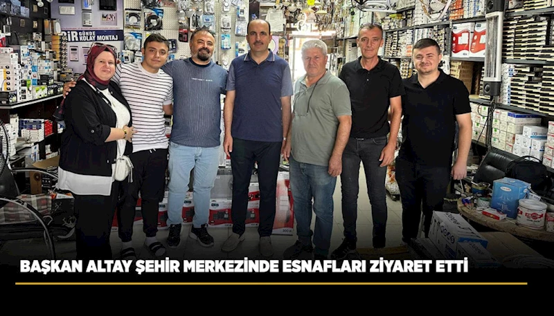 BAŞKAN ALTAY ŞEHİR MERKEZİNDE ESNAFLARI ZİYARET ETTİ
